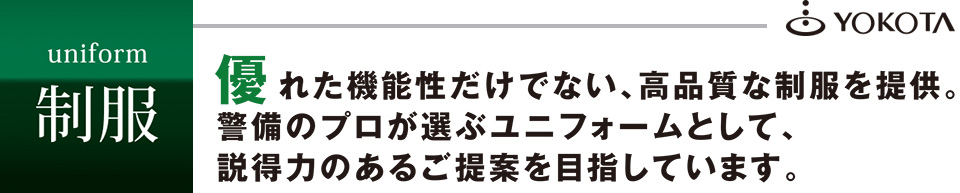 優れた機能性だけでない、高品質な制服を提供。警備のプロが選ぶユニフォームとして、説得力のあるご提案を目指しています。